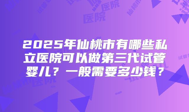 2025年仙桃市有哪些私立医院可以做第三代试管婴儿？一般需要多少钱？