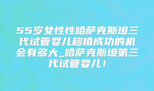 55岁女性性哈萨克斯坦三代试管婴儿移植成功的机会有多大_哈萨克斯坦第三代试管婴儿！