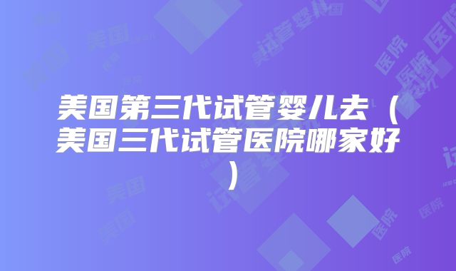 美国第三代试管婴儿去（美国三代试管医院哪家好）