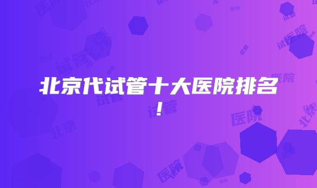 北京代试管十大医院排名!