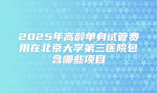 2025年高龄单身试管费用在北京大学第三医院包含哪些项目