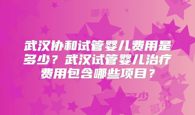 武汉协和试管婴儿费用是多少？武汉试管婴儿治疗费用包含哪些项目？