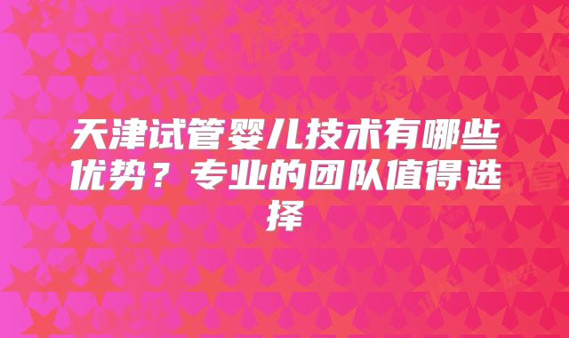 天津试管婴儿技术有哪些优势？专业的团队值得选择