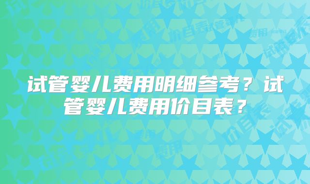 试管婴儿费用明细参考？试管婴儿费用价目表？