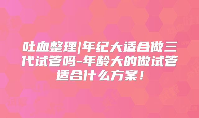吐血整理|年纪大适合做三代试管吗-年龄大的做试管适合什么方案！