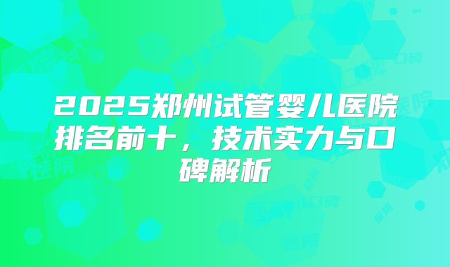 2025郑州试管婴儿医院排名前十，技术实力与口碑解析