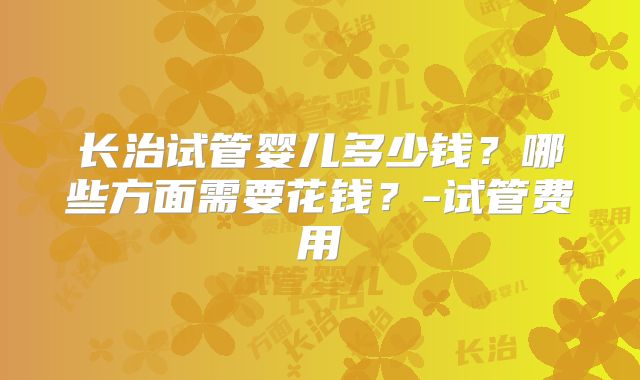 长治试管婴儿多少钱?哪些方面需要花钱?-试管费用