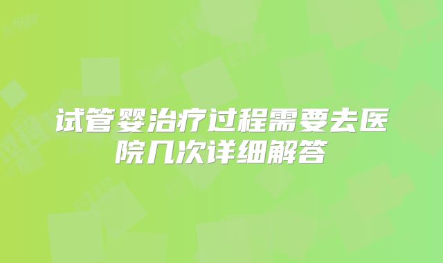 试管婴治疗过程需要去医院几次详细解答