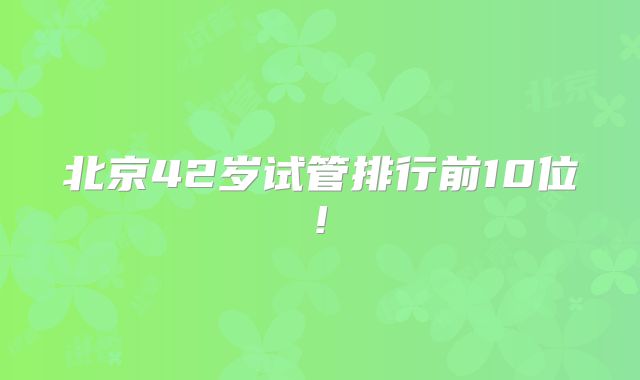 北京42岁试管排行前10位!