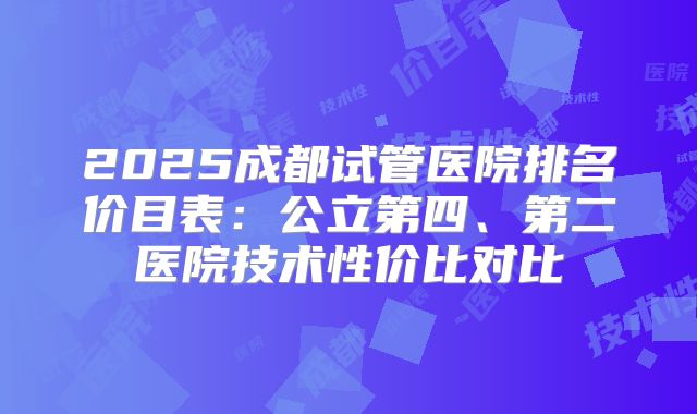 2025成都试管医院排名价目表:公立第四、第二医院技术性价比对比