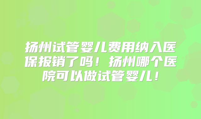 扬州试管婴儿费用纳入医保报销了吗!扬州哪个医院可以做试管婴儿!