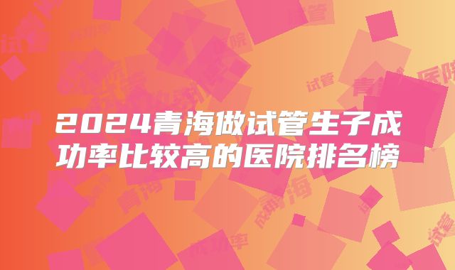 2024青海做试管生子成功率比较高的医院排名榜