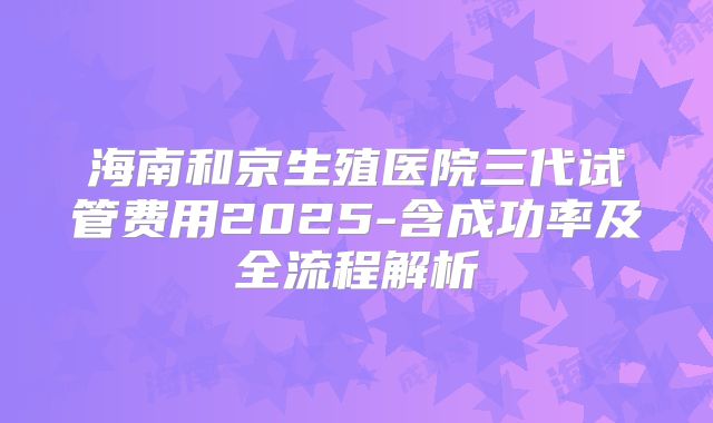 海南和京生殖医院三代试管费用2025-含成功率及全流程解析