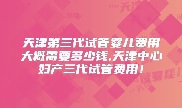 天津第三代试管婴儿费用大概需要多少钱,天津中心妇产三代试管费用！