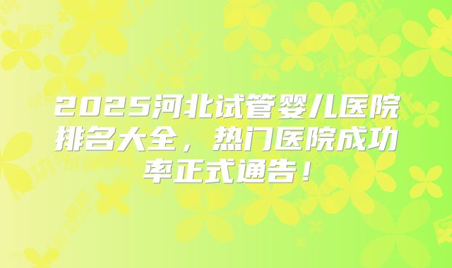 2025河北试管婴儿医院排名大全，热门医院成功率正式通告！