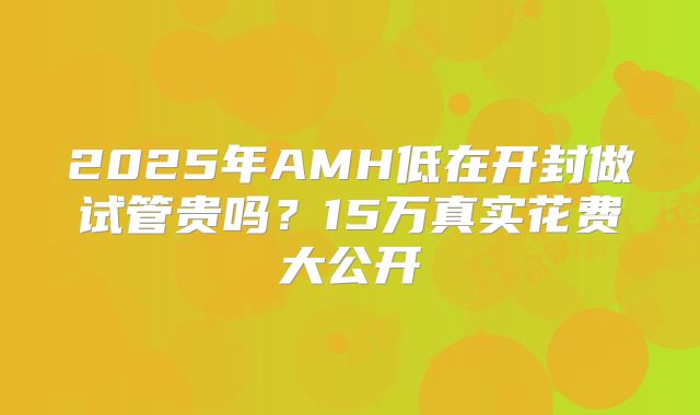 2025年AMH低在开封做试管贵吗？15万真实花费大公开