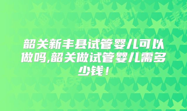 韶关新丰县试管婴儿可以做吗,韶关做试管婴儿需多少钱!