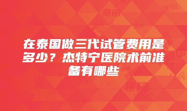在泰国做三代试管费用是多少?杰特宁医院术前准备有哪些