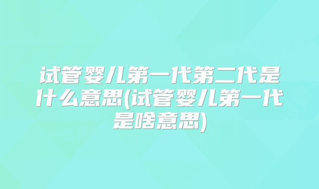试管婴儿第一代第二代是什么意思(试管婴儿第一代是啥意思)