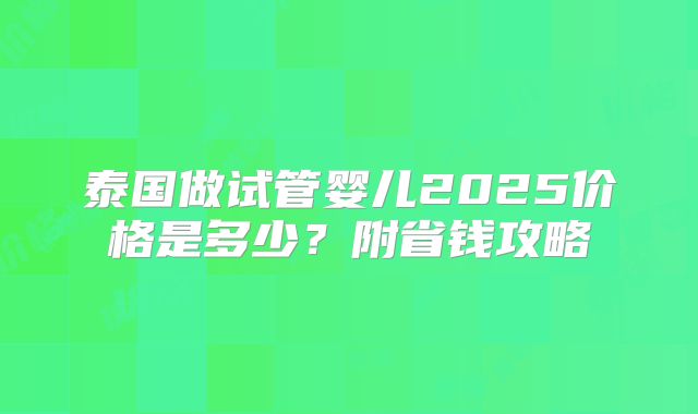 泰国做试管婴儿2025价格是多少？附省钱攻略