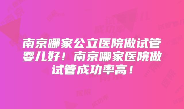南京哪家公立医院做试管婴儿好!南京哪家医院做试管成功率高!
