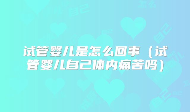 试管婴儿是怎么回事（试管婴儿自己体内痛苦吗）