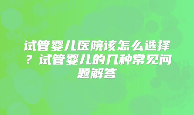 试管婴儿医院该怎么选择？试管婴儿的几种常见问题解答