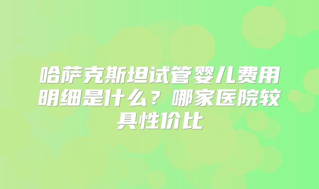 哈萨克斯坦试管婴儿费用明细是什么？哪家医院较具性价比