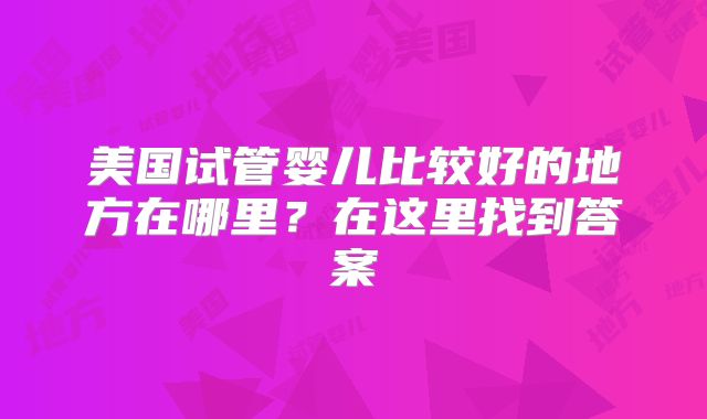 美国试管婴儿比较好的地方在哪里？在这里找到答案
