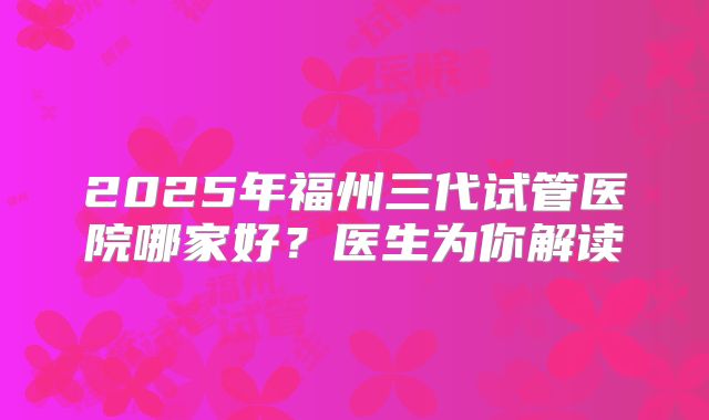 2025年福州三代试管医院哪家好？医生为你解读