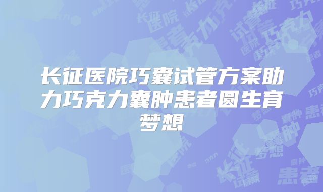 长征医院巧囊试管方案助力巧克力囊肿患者圆生育梦想