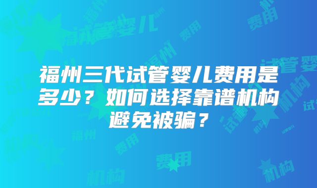 福州三代试管婴儿费用是多少？如何选择靠谱机构避免被骗？