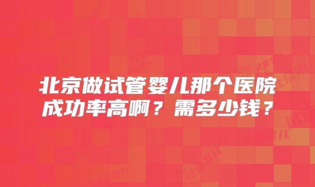 北京做试管婴儿那个医院成功率高啊？需多少钱？