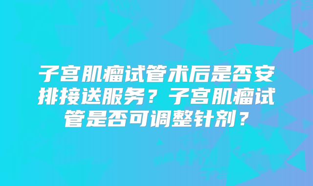 子宫肌瘤试管术后是否安排接送服务?子宫肌瘤试管是否可调整针剂?