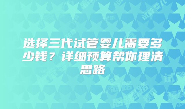 选择三代试管婴儿需要多少钱？详细预算帮你理清思路