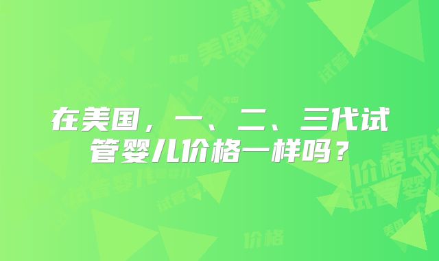 在美国，一、二、三代试管婴儿价格一样吗？