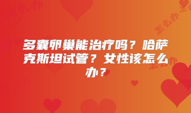多囊卵巢能治疗吗？哈萨克斯坦试管？女性该怎么办？