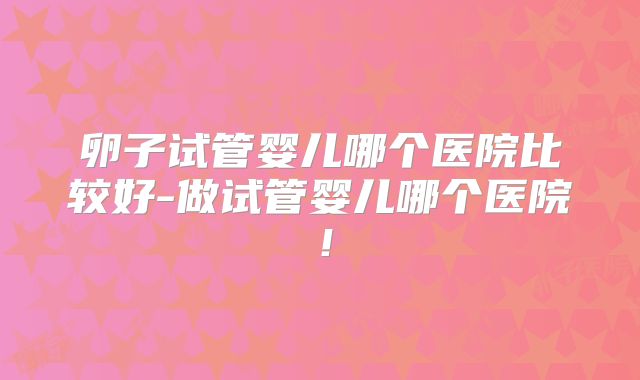 卵子试管婴儿哪个医院比较好-做试管婴儿哪个医院！