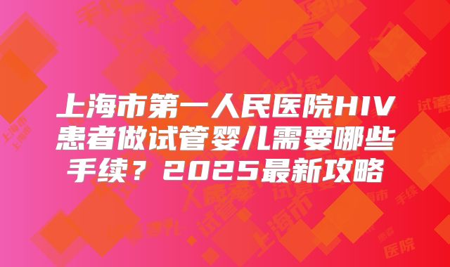 上海市第一人民医院HIV患者做试管婴儿需要哪些手续？2025最新攻略