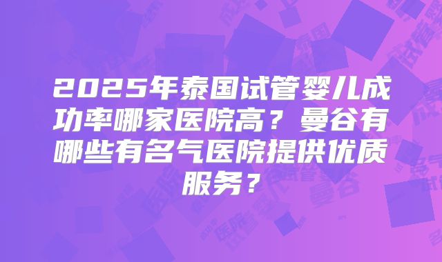 2025年泰国试管婴儿成功率哪家医院高？曼谷有哪些有名气医院提供优质服务？
