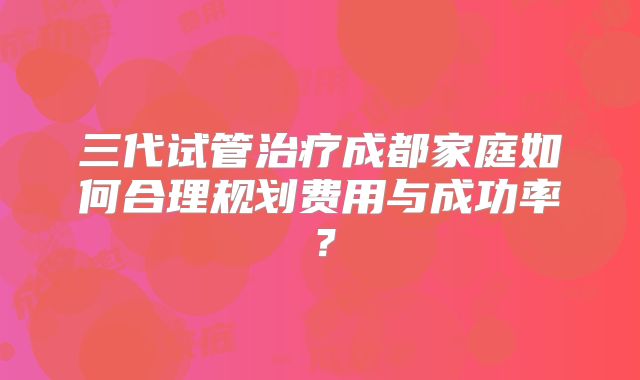 三代试管治疗成都家庭如何合理规划费用与成功率？