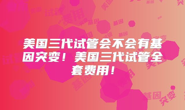 美国三代试管会不会有基因突变!美国三代试管全套费用!