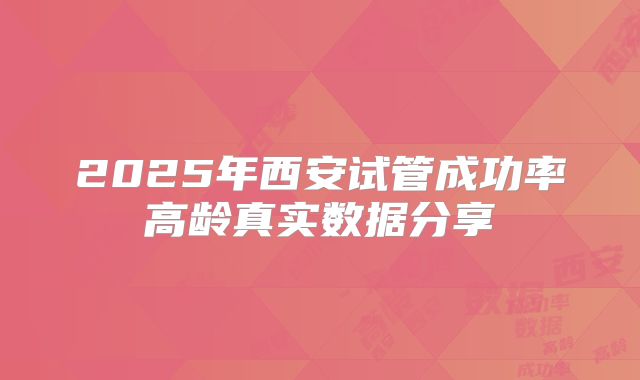 2025年西安试管成功率高龄真实数据分享