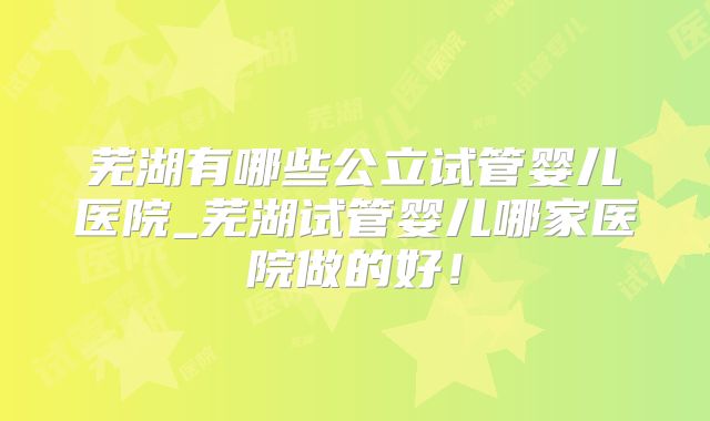 芜湖有哪些公立试管婴儿医院_芜湖试管婴儿哪家医院做的好！