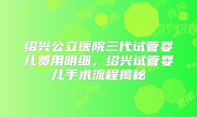 绍兴公立医院三代试管婴儿费用明细，绍兴试管婴儿手术流程揭秘