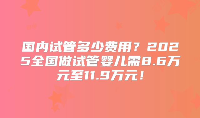 国内试管多少费用?2025全国做试管婴儿需8.6万元至11.9万元!