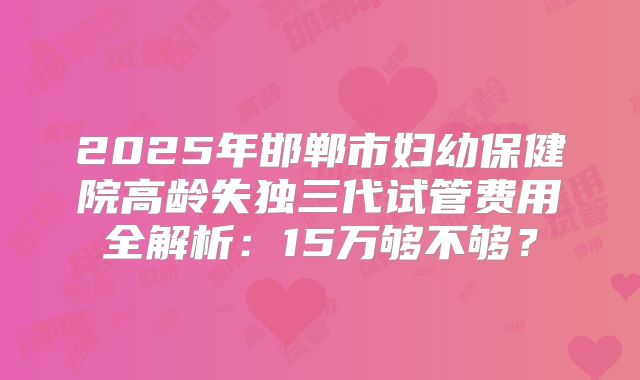 2025年邯郸市妇幼保健院高龄失独三代试管费用全解析：15万够不够？