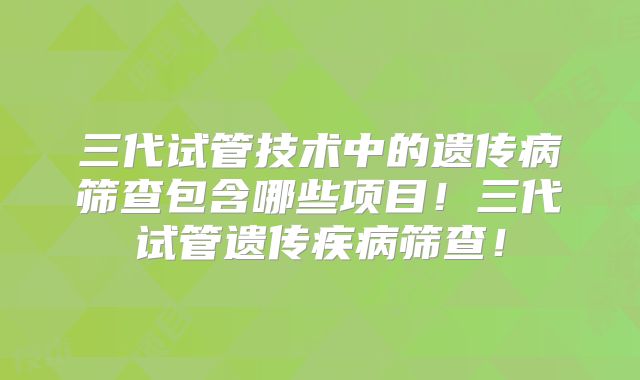 三代试管技术中的遗传病筛查包含哪些项目！三代试管遗传疾病筛查！