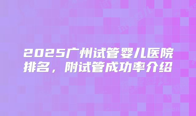 2025广州试管婴儿医院排名，附试管成功率介绍