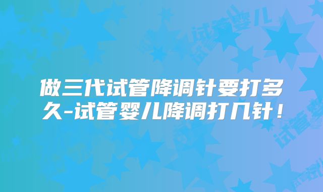 做三代试管降调针要打多久-试管婴儿降调打几针！